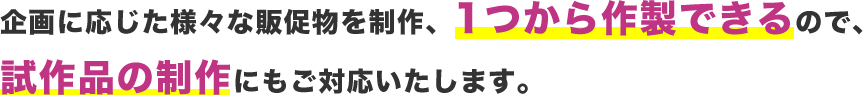 企画に応じた様々な販促物を制作、1つから作製できるので、試作品の制作にもご対応いたします。